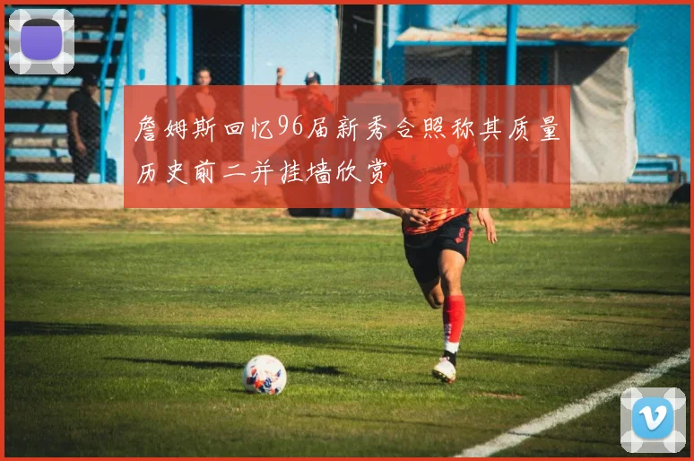 詹姆斯回忆96届新秀合照称其质量历史前二并挂墙欣赏