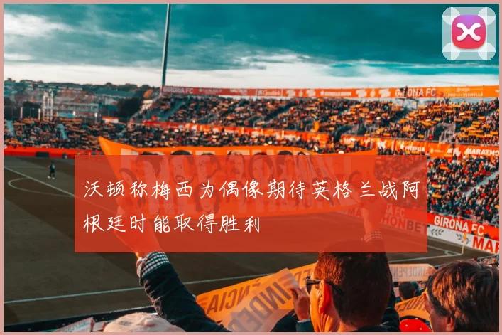 沃顿称梅西为偶像期待英格兰战阿根廷时能取得胜利