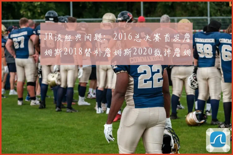 JR谈经典问题:2016总决赛首发詹姆斯2018替补詹姆斯2020裁掉詹姆斯的背后故事