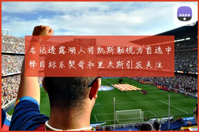 名记透露湖人将凯斯勒视为首选中锋目标东契奇和里夫斯引发关注