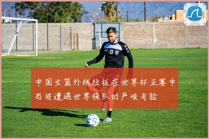 中国女篮外线短板在世界杯正赛中恐将遭遇世界强队的严峻考验