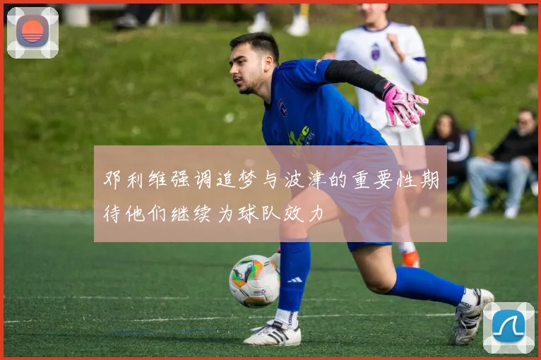 邓利维强调追梦与波津的重要性期待他们继续为球队效力