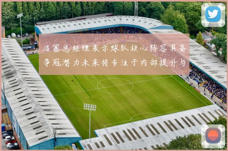 活塞总经理表示球队核心阵容具备争冠潜力未来将专注于内部提升与发展