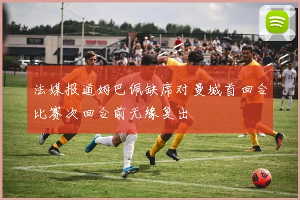 法媒报道姆巴佩缺席对曼城首回合比赛次回合前无缘复出