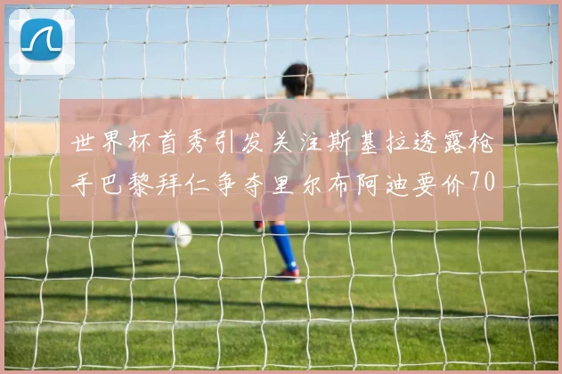 世界杯首秀引发关注斯基拉透露枪手巴黎拜仁争夺里尔布阿迪要价7000万欧