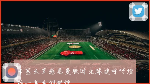 卡塞米罗感恩曼联时光球迷呼吁续约一年共创辉煌