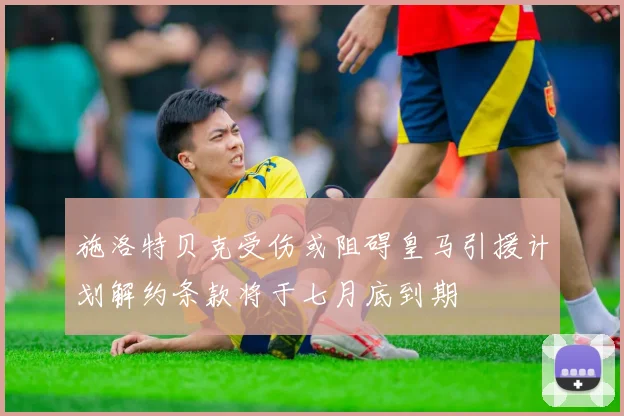 施洛特贝克受伤或阻碍皇马引援计划解约条款将于七月底到期