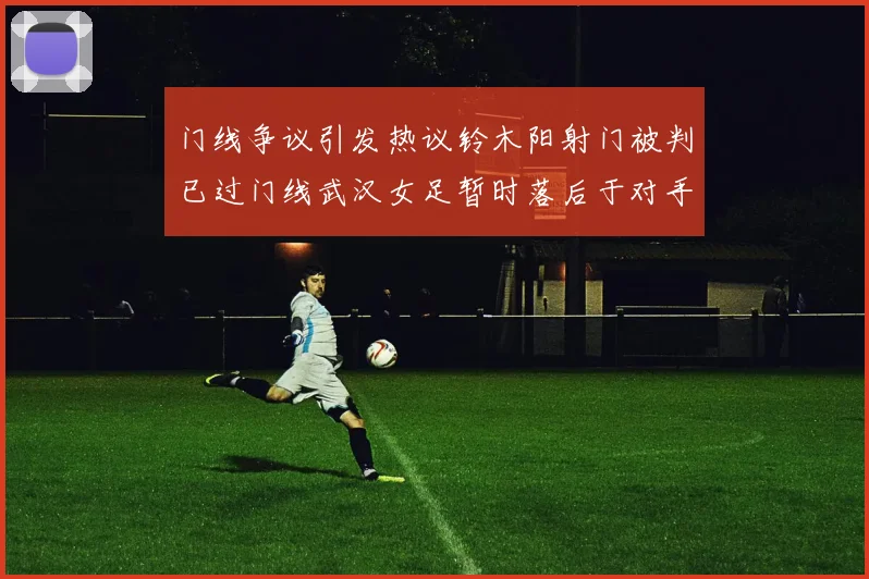 门线争议引发热议铃木阳射门被判已过门线武汉女足暂时落后于对手