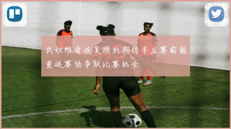 武切维奇恢复顺利期待季后赛前能重返赛场争取比赛机会