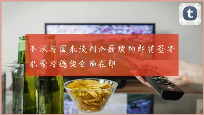 齐沃与国米谈判加薪续约即将签字孔蒂与德佬会面在即