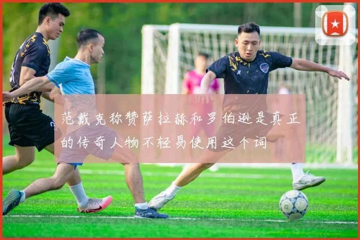 范戴克称赞萨拉赫和罗伯逊是真正的传奇人物不轻易使用这个词