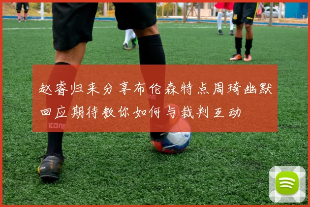 赵睿归来分享布伦森特点周琦幽默回应期待教你如何与裁判互动