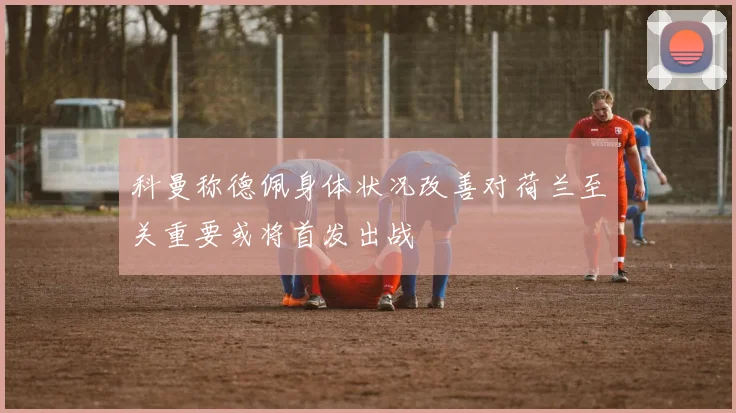 科曼称德佩身体状况改善对荷兰至关重要或将首发出战