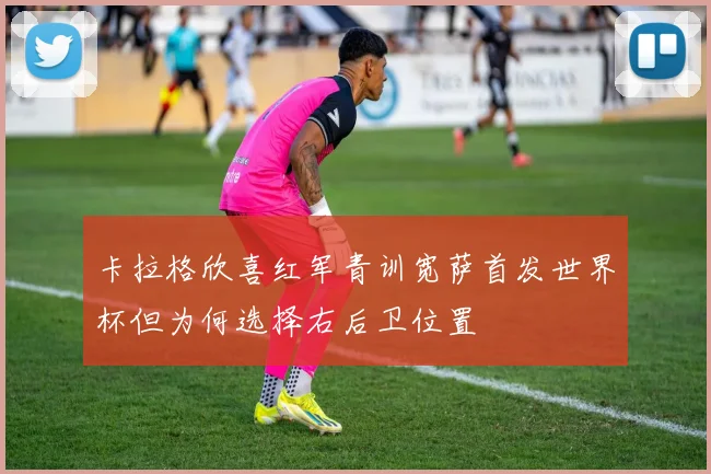 卡拉格欣喜红军青训宽萨首发世界杯但为何选择右后卫位置