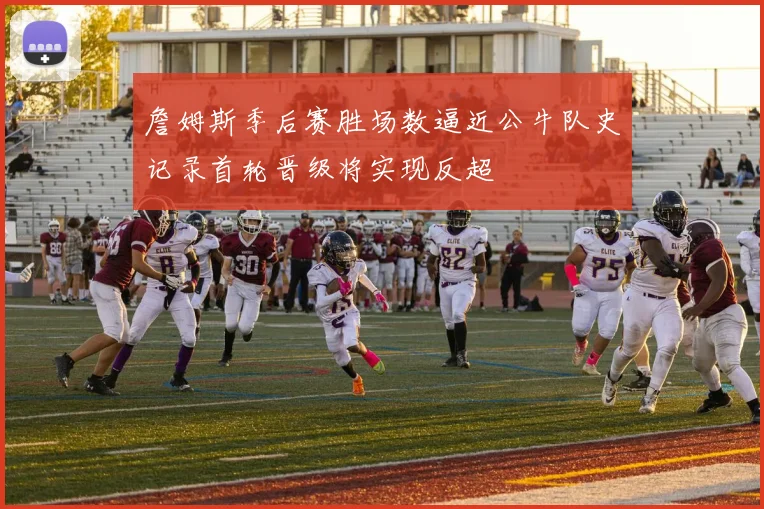 詹姆斯季后赛胜场数逼近公牛队史记录首轮晋级将实现反超