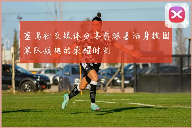 塞鸟社交媒体分享首球喜讯身披国家队战袍的荣耀时刻