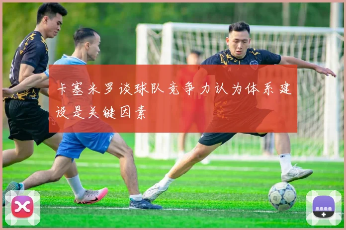 卡塞米罗谈球队竞争力认为体系建设是关键因素