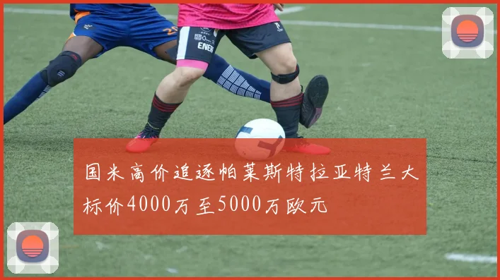 国米高价追逐帕莱斯特拉亚特兰大标价4000万至5000万欧元
