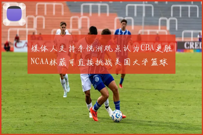 媒体人支持李悦洲观点认为CBA更胜NCAA林葳可直接挑战美国大学篮球